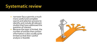  narrower focus permits a much
more careful and complete
search and selection process to
identify and include all relevant
studies that have addressed the
question of interest.
 Because the topic is limited, the
number of articles that contain
information is also usually quite
limited so that their careful
analysis is feasible
 