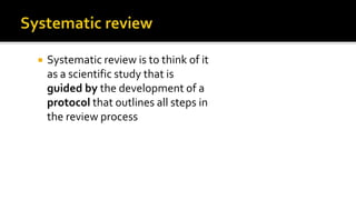  Systematic review is to think of it
as a scientific study that is
guided by the development of a
protocol that outlines all steps in
the review process
 