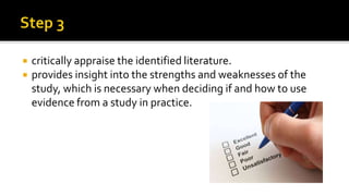  critically appraise the identified literature.
 provides insight into the strengths and weaknesses of the
study, which is necessary when deciding if and how to use
evidence from a study in practice.
 