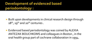  Built upon developments in clinical research design through
18th, 19th and 20th centuries .
 Evidenced based periodontology was coined by ALEXIA
ANTEZAK BOUCHKOMS and colleagues in Boston , in the
oral health group part of cochrane collaboration in 1994.
 