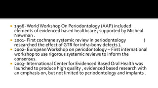  1996- World Workshop On Periodontology (AAP) included
elements of evidenced based healthcare , supported by Micheal
Newman .
 2001- First cochrane systemic review in periodontology (
researched the effect of GTR for infra-bony defects ).
 2002- EuropeanWorkshop on periodontology – First international
workshop to use rigorous systemic reviews to inform the
consensus.
 2003- International Center for Evidenced Based Oral Health was
launched to produce high quality , evidenced based research with
an emphasis on, but not limited to periodontology and implants .
 