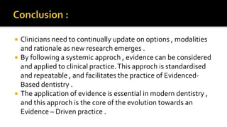  Clinicians need to continually update on options , modalities
and rationale as new research emerges .
 By following a systemic approch , evidence can be considered
and applied to clinical practice.This approch is standardised
and repeatable , and facilitates the practice of Evidenced-
Based dentistry .
 The application of evidence is essential in modern dentistry ,
and this approch is the core of the evolution towards an
Evidence – Driven practice .
 