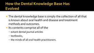  The dental knowledge base is simply the collection of all that
is known about oral health and disease and treatment
methods and outcomes.
 Its contents comprise all of the
 extant dental journal articles
 textbooks,
 the minds of all oral health practitioners.
 