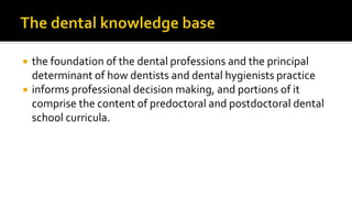 the foundation of the dental professions and the principal
determinant of how dentists and dental hygienists practice
 informs professional decision making, and portions of it
comprise the content of predoctoral and postdoctoral dental
school curricula.
 