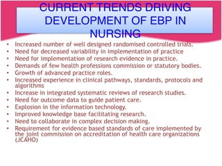 CURRENT TRENDS DRIVING DEVELOPMENT
OF EBP IN NURSING
• Increased number of well designed randomised controlled trials.
• Need for decreased variability in implementation of practice
• Need for implementation of research evidence in practice.
• Demands of few health professions commission or statutory bodies.
• Growth of advanced practice roles.
• Increased experience in clinical pathways, standards, protocols and
algorithms
• Increase in integrated systematic reviews of research studies.
• Need for outcome data to guide patient care.
• Explosion in the information technology.
• Improved knowledge base facilitating research.
• Need to collaborate in complex decision making.
• Requirement for evidence based standards of care implemented by
the joint commission on accreditation of health care organizations
(JCAHO)
CURRENT TRENDS DRIVING
DEVELOPMENT OF EBP IN
NURSING
 