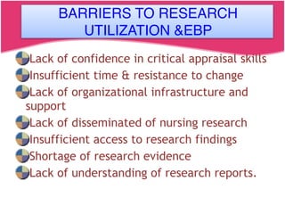 BARRIERS TO RESEARCH UTILIZATION AND EBP
Lack of confidence in critical appraisal skills
Insufficient time & resistance to change
Lack of organizational infrastructure and
support
Lack of disseminated of nursing research
Insufficient access to research findings
Shortage of research evidence
Lack of understanding of research reports.
BARRIERS TO RESEARCH
UTILIZATION &EBP
 