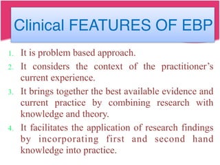Clinical FEATURES OF EBP
1. It is problem based approach.
2. It considers the context of the practitioner’s
current experience.
3. It brings together the best available evidence and
current practice by combining research with
knowledge and theory.
4. It facilitates the application of research findings
by incorporating first and second hand
knowledge into practice.
 