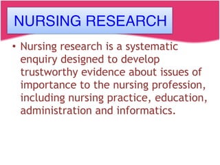 • Nursing research is a systematic
enquiry designed to develop
trustworthy evidence about issues of
importance to the nursing profession,
including nursing practice, education,
administration and informatics.
NURSING RESEARCH
 