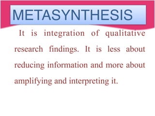 METASYNTHESIS
It is integration of qualitative
research findings. It is less about
reducing information and more about
amplifying and interpreting it.
 