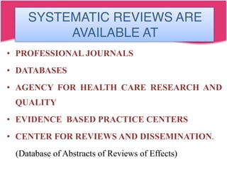 SYSTEMATIC REVIEWS ARE
AVAILABLE AT
• PROFESSIONAL JOURNALS
• DATABASES
• AGENCY FOR HEALTH CARE RESEARCH AND
QUALITY
• EVIDENCE BASED PRACTICE CENTERS
• CENTER FOR REVIEWS AND DISSEMINATION.
(Database of Abstracts of Reviews of Effects)
 