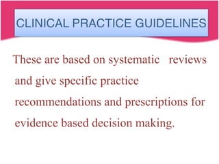 CLINICAL PRACTICE GUIDELINES
These are based on systematic reviews
and give specific practice
recommendations and prescriptions for
evidence based decision making.
 