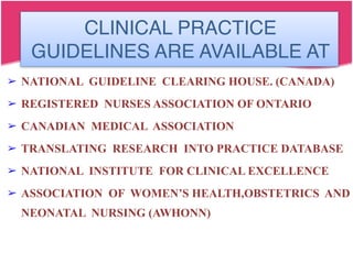 CLINICAL PRACTICE
GUIDELINES ARE AVAILABLE AT
➢ NATIONAL GUIDELINE CLEARING HOUSE. (CANADA)
➢ REGISTERED NURSES ASSOCIATION OF ONTARIO
➢ CANADIAN MEDICAL ASSOCIATION
➢ TRANSLATING RESEARCH INTO PRACTICE DATABASE
➢ NATIONAL INSTITUTE FOR CLINICAL EXCELLENCE
➢ ASSOCIATION OF WOMEN’S HEALTH,OBSTETRICS AND
NEONATAL NURSING (AWHONN)
 