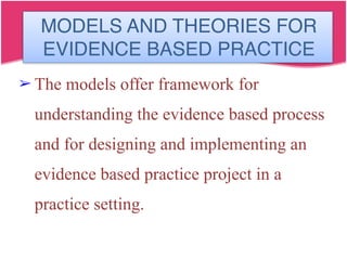 MODELS AND THEORIES FOR
EVIDENCE BASED PRACTICE
➢ The models offer framework for
understanding the evidence based process
and for designing and implementing an
evidence based practice project in a
practice setting.
 
