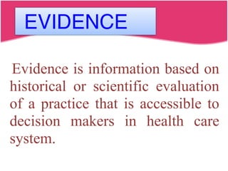 EVIDENCE
Evidence is information based on
historical or scientific evaluation
of a practice that is accessible to
decision makers in health care
system.
 