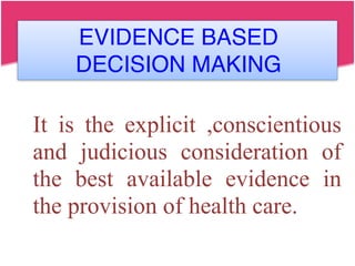 EVIDENCE BASED
DECISION MAKING
It is the explicit ,conscientious
and judicious consideration of
the best available evidence in
the provision of health care.
 