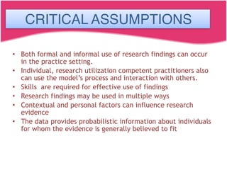 CRITICAL ASSUMPTIONS
• Both formal and informal use of research findings can occur
in the practice setting.
• Individual, research utilization competent practitioners also
can use the model’s process and interaction with others.
• Skills are required for effective use of findings
• Research findings may be used in multiple ways
• Contextual and personal factors can influence research
evidence
• The data provides probabilistic information about individuals
for whom the evidence is generally believed to fit
CRITICAL ASSUMPTIONS
 