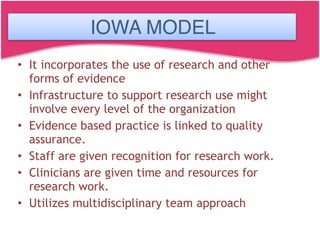 IOWA MODEL
• It incorporates the use of research and other
forms of evidence
• Infrastructure to support research use might
involve every level of the organization
• Evidence based practice is linked to quality
assurance.
• Staff are given recognition for research work.
• Clinicians are given time and resources for
research work.
• Utilizes multidisciplinary team approach
IOWA MODEL
 