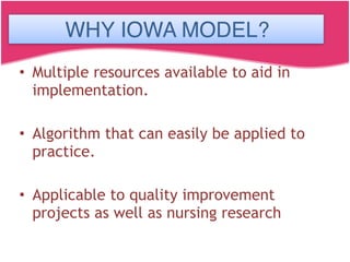 IOWA MODEL
• Multiple resources available to aid in
implementation.
• Algorithm that can easily be applied to
practice.
• Applicable to quality improvement
projects as well as nursing research
WHY IOWA MODEL?
 