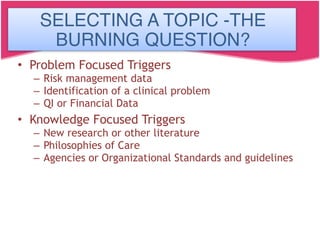 Selecting a Topic
“The Burning Question”
• Problem Focused Triggers
– Risk management data
– Identification of a clinical problem
– QI or Financial Data
• Knowledge Focused Triggers
– New research or other literature
– Philosophies of Care
– Agencies or Organizational Standards and guidelines
SELECTING A TOPIC -THE
BURNING QUESTION?
 