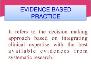 EVIDENCE BASED
PRACTICE
It refers to the decision making
approach based on integrating
clinical expertise with the best
a v a i l a b l e e v i d e n c e s f r o m
systematic research.
 