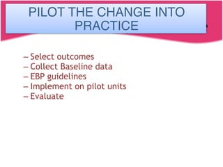 Pilot the change in practice
– Select outcomes
– Collect Baseline data
– EBP guidelines
– Implement on pilot units
– Evaluate
PILOT THE CHANGE INTO
PRACTICE
 