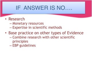 If the answer is No….
• Research
– Monetary resources
– Expertise in scientific methods
• Base practice on other types of Evidence
– Combine research with other scientific
principles
– EBP guidelines
IF ANSWER IS NO….
 