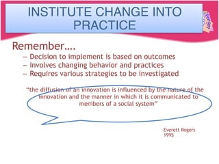 Institute Change in Practice
Remember….
– Decision to implement is based on outcomes
– Involves changing behavior and practices
– Requires various strategies to be investigated
“the diffusion of an innovation is influenced by the nature of the
innovation and the manner in which it is communicated to
members of a social system”
Everett Rogers
1995
INSTITUTE CHANGE INTO
PRACTICE
 
