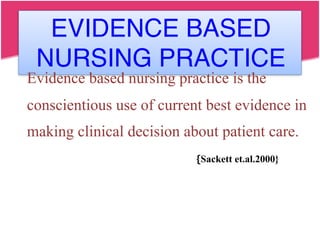 EVIDENCE BASED
NURSING PRACTICE
Evidence based nursing practice is the
conscientious use of current best evidence in
making clinical decision about patient care.
{Sackett et.al.2000}
 
