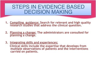 STEPS IN EVIDENCE BASED DECISION
MAKING
1. Compiling guidance: Search for relevant and high quality
research studies that address the clinical question.
2. Planning a change: The administrators are consulted for
planning a change.
3. Integrating skills and experiences:
Clinical skills include the expertise that develops from
multiple observations of patients and the interventions
carried on patients.
STEPS IN EVIDENCE BASED
DECISION MAKING
 