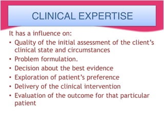 CLINICAL EXPERTISE
It has a influence on:
• Quality of the initial assessment of the client’s
clinical state and circumstances
• Problem formulation.
• Decision about the best evidence
• Exploration of patient’s preference
• Delivery of the clinical intervention
• Evaluation of the outcome for that particular
patient
CLINICAL EXPERTISE
 