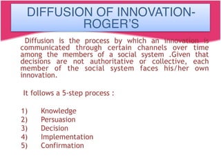 Diffusion is the process by which an innovation is
communicated through certain channels over time
among the members of a social system .Given that
decisions are not authoritative or collective, each
member of the social system faces his/her own
innovation.
It follows a 5-step process :
1)      Knowledge
2)      Persuasion
3)      Decision
4)      Implementation
5)      Confirmation
DIFFUSION OF INNOVATION-
ROGER’S
 