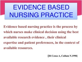 Evidence based nursing practice is the process by
which nurses make clinical decision using the best
available research evidence , their clinical
expertise and patient preferences, in the context of
available resources.
{Di Censo A, Cullum N.1998}
EVIDENCE BASED
NURSING PRACTICE
 