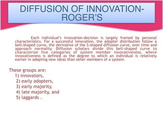 Each individual’s innovation-decision is largely framed by personal
characteristics. For a successful innovation, the adopter distribution follow a
bell-shaped curve, the derivative of the S-shaped diffusion curve, over time and
approach normality. Diffusion scholars divide this bell-shaped curve to
characterize five categories of system member innovativeness, where
innovativeness is defined as the degree to which an individual is relatively
earlier in adopting new ideas than other members of a system.
These groups are:
1) innovators,
2) early adopters,
3) early majority,
4) late majority, and
5) laggards .
DIFFUSION OF INNOVATION-
ROGER’S
 