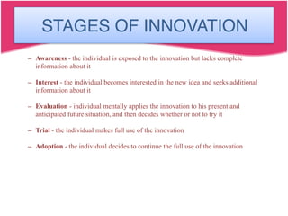 Stages of Innovation
– Awareness - the individual is exposed to the innovation but lacks complete
information about it
– Interest - the individual becomes interested in the new idea and seeks additional
information about it
– Evaluation - individual mentally applies the innovation to his present and
anticipated future situation, and then decides whether or not to try it
– Trial - the individual makes full use of the innovation
– Adoption - the individual decides to continue the full use of the innovation
STAGES OF INNOVATION
 