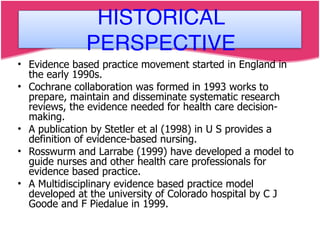 • Evidence based practice movement started in England in
the early 1990s.
• Cochrane collaboration was formed in 1993 works to
prepare, maintain and disseminate systematic research
reviews, the evidence needed for health care decision-
making.
• A publication by Stetler et al (1998) in U S provides a
definition of evidence-based nursing.
• Rosswurm and Larrabe (1999) have developed a model to
guide nurses and other health care professionals for
evidence based practice.
• A Multidisciplinary evidence based practice model
developed at the university of Colorado hospital by C J
Goode and F Piedalue in 1999.
HISTORICAL
PERSPECTIVE
 