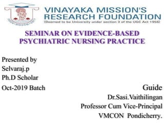 ..
SEMINAR ON EVIDENCE-BASED
PSYCHIATRIC NURSING PRACTICE
Presented by
Selvaraj.p
Ph.D Scholar
Oct-2019 Batch Guide
Dr.Sasi.Vaithilingan
Professor Cum Vice-Principal
VMCON Pondicherry.
 