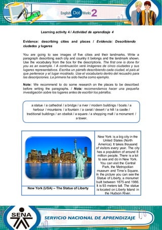 Learning activity 4 / Actividad de aprendizaje 4
Evidence: describing cities and places / Evidencia: Describiendo
ciudades y lugares
You are going to see images of five cities and their landmarks. Write a
paragraph describing each city and country it belongs and the landmark shown.
Use the vocabulary from the box for the descriptions. The first one is done for
you as an example. / A continuación verá imágenes de cinco ciudades y sus
lugares representativos. Escriba un párrafo describiendo cada ciudad, el país al
que pertenece y el lugar mostrado. Use el vocabulario dentro del recuadro para
las descripciones. La primera ha sido hecha como ejemplo.
Note: We recommend to do some research on the places to be described
before writing the paragraphs. / Nota: recomendamos hacer una pequeña
investigación sobre los lugares antes de escribir los párrafos.
New York is a big city in the
United States (North
America). It takes thousand
of visitors every year. The city
has a population of around 8
million people. There is a lot
to see and do in New York.
You can visit the Central
Park, the Metropolian
museum and Time’s Square.
In the picture you can see the
Statue of Liberty, a monumet
built between 1875 and 1986.
It is 93 meters tall. The statue
is located on Liberty Island in
the Hudson River.
New York (USA) – The Statue of Liberty
a statue / a cathedral / a bridge / a river / modern buildings / boats / a
harbour / mountains / a fountain / a canal / desert / a hill / a castle /
traditional buildings / an obelisk / a square / a shopping mall / a monument /
a tower.
 