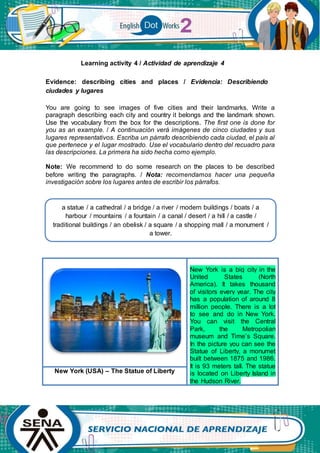 Learning activity 4 / Actividad de aprendizaje 4
Evidence: describing cities and places / Evidencia: Describiendo
ciudades y lugares
You are going to see images of five cities and their landmarks. Write a
paragraph describing each city and country it belongs and the landmark shown.
Use the vocabulary from the box for the descriptions. The first one is done for
you as an example. / A continuación verá imágenes de cinco ciudades y sus
lugares representativos. Escriba un párrafo describiendo cada ciudad, el país al
que pertenece y el lugar mostrado. Use el vocabulario dentro del recuadro para
las descripciones. La primera ha sido hecha como ejemplo.
Note: We recommend to do some research on the places to be described
before writing the paragraphs. / Nota: recomendamos hacer una pequeña
investigación sobre los lugares antes de escribir los párrafos.
New York is a big city in the
United States (North
America). It takes thousand
of visitors every year. The city
has a population of around 8
million people. There is a lot
to see and do in New York.
You can visit the Central
Park, the Metropolian
museum and Time’s Square.
In the picture you can see the
Statue of Liberty, a monumet
built between 1875 and 1986.
It is 93 meters tall. The statue
is located on Liberty Island in
the Hudson River.
New York (USA) – The Statue of Liberty
a statue / a cathedral / a bridge / a river / modern buildings / boats / a
harbour / mountains / a fountain / a canal / desert / a hill / a castle /
traditional buildings / an obelisk / a square / a shopping mall / a monument /
a tower.
 