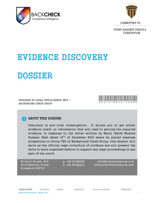 EVIDENCE DISCOVERY DOSSIER - JANUARY 23, 2017 1
30 Cecil Street, #19-
08 Prudential Tower,
Singapore 049712
p. +65 31080343
f. +65 67228310
info@backcheckgroup.com
https://backcheckgroup.com
ABOUT THIS DOSSIER
Discovery is pre-trial investigation. It allows you to get either
evidence itself, or information that will lead to getting the required
evidence. In response to the letter written by Major (Retd) Mumtaz
Hussain Shah dated 16th
of December 2016 where he placed baseless
allegations on Group CEO of Background Check Group, this dossier will
serve as the official legal collection of evidence and will present the
facts in more organized fashion to support any legal proceedings in any
part of the world.
SINGAPORE ATLANTA DUBAI KARACHI KUALA LUMPUR TORANTO
PREPARED BY LEGAL INTELLIGENCE UNIT -
BACKGROUND CHECK GROUP
 