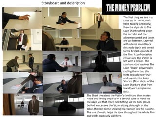Storyboard and description
The first thing we see is a
close up of The Victim’s
hand tapping anxiously;
then the clip cuts to The
Loan Shark rushing down
the corridor and the
aforementioned and latter
are cut between. Layered
with a tense soundtrack
this adds depth and dread
to the first 20 seconds of
the film. A confrontation
ensues and The Victim is
left with a threat. The
confrontation involves The
Loan “Shark” proverbially
circling the victim, this
hints towards how “evil”
and superior the Loan
Shark is (Most shots of the
Loan Shark are shot from
low down to emphasise
this).
The Shark threatens the Victim’s family and then makes
haste and swiftly departs on a serious tone to make his
message just that more hard hitting. As the door closes
behind we can see the Victim sitting distraught at the
table, the next scene showing his reaction now he is alone.
The use of music helps the tone throughout the whole film
but works especially well here.
 