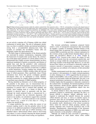 are not actively scattering off of Neptune exhibit true orbital
conﬁnement in inertial space. The aim of subsequent calcula-
tions was then to establish whether gravitational perturbations
arising from a yet-unidentiﬁed planetary-mass body that
occupies an extended, but nevertheless bound, orbit can
adequately explain the observational data.
The likely range of orbital properties of the distant perturber
was motivated by analytic considerations, originating within
the framework of octupole-order secular theory. By construct-
ing secular phase-space portraits of a strictly planar system, we
demonstrated that a highly eccentric distant perturber can drive
signiﬁcant modulation of particle eccentricities and libration of
apsidal lines such that the perturber’s orbit continuously
encloses interior KBOs. Intriguingly, numerical reconstruction
of the projected phase-space portraits revealed that, in addition
to secular interactions, resonant coupling may strongly affect
the dynamical evolution of KBOs residing within the relevant
range of orbital parameters. More speciﬁcally, direct N-body
calculations have shown that grossly overlapped, apsidally
anti-aligned orbits can be maintained at nearly Neptune-
crossing eccentricities by a highly elliptical perturber, resulting
in persistent near-colinearity of KBO perihelia.
Having identiﬁed an illustrative set of orbital properties of
the perturber in the planar case, we demonstrated that an
inclined object with similar parameters can dynamically carve a
population of particles that is conﬁned both apsidally and
nodally. Such sculpting leads to a family of orbits that is
clustered in physical space, in agreement with the data.
Although the model proposed herein is characterized by a
multitude of quantities that are inherently degenerate with
respect to one another, our calculations suggest that a perturber
on an a′∼700 AU, e′∼0.6 orbit would have to be somewhat
more massive (e.g., a factor of a few) than m′=10 m⊕ to
produce the desired effect.
A unique prediction that arises within the context of our
resonant coupling model is that the perturber allows for the
existence of an additional population of high-perihelion KBOs
that do not exhibit the same type of orbital clustering as the
identiﬁed objects. Observational efforts aimed at discovering
such objects, as well as directly detecting the distant perturber
itself constitute the best path toward testing our hypothesis.
7. DISCUSSION
The resonant perturbation mechanism proposed herein
entails a series of unexpected consequences that successfully
tie together a number of seemingly unrelated features of the
distant Kuiper Belt. In particular, the long-term modulation of
scattered KBO eccentricities provides a natural explanation for
the existence of the so-called distant detached objects such as
Sedna and 2012VP113 (Brown et al. 2004; Trujillo &
Sheppard 2014). Viewed in this context, the origins of such
bodies stem directly from the conventional scattered disk, and
should on average exhibit the same physical characteristics as
other large members of the Kuiper Belt. Moreover, we note that
because these objects are envisioned to chaotically explore an
extensive network of mean-motion resonances, their current
semimajor axes are unlikely to be indicative of their primordial
values.
Another unanticipated result that arises within the context of
our narrative is the generation of a highly inclined population
of orbits. Gladman et al. (2009) suggested that the presence of
highly inclined KBOs, such as Drac, point to a more extensive
reservoir of such bodies within the Kuiper Belt. Not only is our
proposed perturbation mechanism consistent with this picture,
it further implies that this population is inherently connected to
the scattered disk. Accordingly, the dynamical pathway toward
high inclinations should become apparent through observa-
tional characterization of high-perihelion objects that also
exhibit substantial eccentricities.
As already alluded to above, the precise range of perturber
parameters required to satisfactorily reproduce the data is at
present difﬁcult to diagnose. Indeed, additional work is
required to understand the tradeoffs between the assumed
orbital elements and mass, as well as to identify regions of
parameter space that are incompatible with the existing data.
From an observational point of view (barring the detection of
the perturber itself), identiﬁcation of the critical eccentricity
below which the observed orbital grouping subsides may
provide important clues toward the dynamical state of the
perturber. Simultaneously, characterization of the aforemen-
tioned high-inclination population of KBOs may yield mean-
ingful constraints on the perturber’s orbital plane.
Although our model has been successful in generating a
distant population of small bodies whose orbits exhibit
Figure 9. High-inclination particle dynamics within the synthetic scattered disk. Only trajectories with a>500 AU, corresponding to the physically aligned region of
the synthetic disk, are plotted. The left and middle panels show orbital inclination as a function of relative argument of perihelion and relative longitude of ascending
node, respectively. The clustered low-inclination populations are highlighted with a local yellow background. Although the high-inclination component of the
dynamical footprint is not shown in Figure 3, here it is clear that it exhibits a coherent structure and that initially low-inclination objects can acquire extreme
inclinations as a result of interactions with the perturber. Real Kuiper Belt objects with a>250 AU and i>40° are shown as red points, where the data has been
appropriately translated assuming ω′=140° and Ω′=100°, as inferred from Figure 1. Numbers quoted next to the points denote perihelion distance and semimajor
axis of the data on the left and middle panels, respectively. The right panel shows the eccentricity as a function of the relative longitude of perihelion. Evidently,
maximal eccentricity is attained away from exact apsidal anti-alignment, consistent with the exceptionally low-perihelion distances associated with the existing
data set.
11
The Astronomical Journal, 151:22 (12pp), 2016 February Batygin & Brown
 