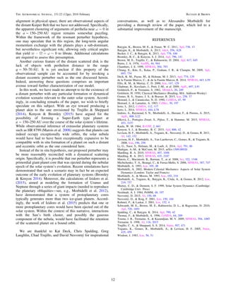 alignment in physical space, there are observational aspects of
the distant Kuiper Belt that we have not addressed. Speciﬁcally,
the apparent clustering of arguments of perihelia near ω∼0 in
the a∼150–250 AU region remains somewhat puzzling.
Within the framework of the resonant perturber hypothesis,
one may speculate that in this region, the long-term angular
momentum exchange with the planets plays a sub-dominant,
but nevertheless signiﬁcant role, allowing only critical angles
that yield 0v w- W = ~ to librate. Additional calculations
are required to assess this presumption.
Another curious feature of the distant scattered disk is the
lack of objects with perihelion distance in the range
q=50–70 AU. It is yet unclear if this property of the
observational sample can be accounted for by invoking a
distant eccentric perturber such as the one discussed herein.
Indeed, answering these questions comprises an important
avenue toward further characterization of our model.
In this work, we have made no attempt to tie the existence of
a distant perturber with any particular formation or dynamical
evolution scenario relevant to the outer solar system. Accord-
ingly, in concluding remarks of the paper, we wish to brieﬂy
speculate on this subject. With an eye toward producing a
planet akin to the one envisioned by Trujillo & Sheppard
(2014), Kenyon & Bromley (2015) have argued for the
possibility of forming a Super-Earth type planet at
a∼150–250 AU over the course of the solar system’s lifetime.
While observational inference of extrasolar planetary systems
such as HR 8799 (Marois et al. 2008) suggests that planets can
indeed occupy exceptionally wide orbits, the solar nebula
would have had to have been exceptionally expansive to be
compatible with in situ formation of a planet on such a distant
and eccentric orbit as the one considered here.
Instead of the in situ hypothesis, our proposed perturber may
be more reasonably reconciled with a dynamical scattering
origin. Speciﬁcally, it is possible that our perturber represents a
primordial giant planet core that was ejected during the nebular
epoch of the solar system’s evolution. Recent simulations have
demonstrated that such a scenario may in fact be an expected
outcome of the early evolution of planetary systems (Bromley
& Kenyon 2014). Moreover, the calculations of Izidoro et al.
(2015), aimed at modeling the formation of Uranus and
Neptune through a series of giant impacts (needed to reproduce
the planetary obliquities—see, e.g., Morbidelli et al. 2012),
have demonstrated that a system of protoplanetary cores
typically generates more than two ice-giant planets. Accord-
ingly, the work of Izidoro et al. (2015) predicts that one or
more protoplanetary cores would have been ejected out of the
solar system. Within the context of this narrative, interactions
with the Sun’s birth cluster, and possibly the gaseous
component of the nebula, would have facilitated the retention
of the scattered planet on a bound orbit.
We are thankful to Kat Deck, Chris Spalding, Greg
Laughlin, Chad Trujillo, and David Nesvorný for inspirational
conversations, as well as to Alessandro Morbidelli for
providing a thorough review of the paper, which led to a
substantial improvement of the manuscript.
REFERENCES
Batygin, K., Brown, M. E., & Fraser, W. C. 2011, ApJ, 738, 13
Batygin, K., & Morbidelli, A. 2013, A&A, 556, A28
Becker, J. C., & Batygin, K. 2013, ApJ, 778, 100
Bromley, B. C., & Kenyon, S. J. 2014, ApJ, 796, 141
Brown, M. E., Trujillo, C., & Rabinowitz, D. 2004, ApJ, 617, 645
Burns, J. A. 1976, AmJPh, 44, 944
Chambers, J. E. 1999, MNRAS, 304, 793
Chiang, E., Kite, E., Kalas, P., Graham, J. R., & Clampin, M. 2009, ApJ,
693, 734
Deck, K. M., Payne, M., & Holman, M. J. 2013, ApJ, 774, 129
de la Fuente Marcos, C., & de la Fuente Marcos, R. 2014, MNRAS, 443, L59
Ellis, K. M., & Murray, C. D. 2000, Icar, 147, 129
Gladman, B., Kavelaars, J., Petit, J.-M., et al. 2009, ApJL, 697, L91
Goldreich, P., & Tremaine, S. 1982, ARA&A, 20, 249
Goldstein, H. 1950, Classical Mechanics (Reading, MA: Addison-Wesley)
Gomes, R. S., Soares, J. S., & Brasser, R. 2015, Icar, 258, 37
Henrard, J., & Caranicolas, N. D. 1990, CeMDA, 47, 99
Henrard, J., & Lamaitre, A. 1983, CeMec, 30, 197
Iorio, L. 2012, CeMDA, 112, 117
Iorio, L. 2014, MNRAS, 444, L78
Izidoro, A., Raymond, S. N., Morbidelli, A., Hersant, F., & Pierens, A. 2015,
ApJL, 800, L22
Jílková, L., Portegies Zwart, S., Pijloo, T., & Hammer, M. 2015, MNRAS,
453, 3157
Kaula, W. M. 1964, RvGSP, 2, 661
Kenyon, S. J., & Bromley, B. C. 2015, ApJ, 806, 42
Levison, H. F., Morbidelli, A., Tsiganis, K., Nesvorný, D., & Gomes, R. 2011,
AJ, 142, 152
Levison, H. F., Morbidelli, A., Van Laerhoven, C., Gomes, R., & Tsiganis, K.
2008, Icar, 196, 258
Li, G., Naoz, S., Holman, M., & Loeb, A. 2014, ApJ, 791, 86
Madigan, A.-M., & McCourt, M. 2015, arXiv:1509.08920
Mardling, R. A. 2010, MNRAS, 407, 1048
Mardling, R. A. 2013, MNRAS, 435, 2187
Marois, C., Macintosh, B., Barman, T., et al. 2008, Sci, 322, 1348
Michtchenko, T. A., Beaugé, C., & Ferraz-Mello, S. 2008, MNRAS, 387, 747
Morbidelli, A. 1993, Icar, 105, 48
Morbidelli, A. 2002, Modern Celestial Mechanics: Aspects of Solar System
Dynamics (London: Taylor and Francis)
Morbidelli, A., & Moons, M. 1993, Icar, 102, 316
Morbidelli, A., Tsiganis, K., Batygin, K., Crida, A., & Gomes, R. 2012, Icar,
219, 737
Murray, C. D., & Dermott, S. F. 1999, Solar System Dynamics (Cambridge:
Cambridge Univ. Press)
Neishtadt, A. I. 1984, PriMM, 48, 197
Nesvorný, D. 2015, AJ, 150, 68
Nesvorný, D., & Roig, F. 2001, Icar, 150, 104
Robutel, P., & Laskar, J. 2001, Icar, 152, 4
Schwamb, M. E., Brown, M. E., Rabinowitz, D. L., & Ragozzine, D. 2010,
ApJ, 720, 1691
Spalding, C., & Batygin, K. 2014, ApJ, 790, 42
Thomas, F., & Morbidelli, A. 1996, CeMDA, 64, 209
Touma, J. R., Tremaine, S., & Kazandjian, M. V. 2009, MNRAS, 394, 1085
Tremaine, S. 1998, AJ, 116, 2015
Trujillo, C. A., & Sheppard, S. S. 2014, Natur, 507, 471
Tsiganis, K., Gomes, R., Morbidelli, A., & Levison, H. F. 2005, Natur,
435, 459
Wisdom, J. 1983, Icar, 56, 51
12
The Astronomical Journal, 151:22 (12pp), 2016 February Batygin & Brown
 