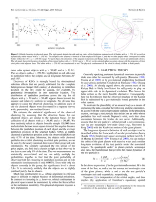 outer solar system objects with q>30 AU and a>50 AU.
The six objects with a>250 AU, highlighted in red, all come
to perihelion below the ecliptic and at longitudes between 20°
and 130°.
Discovery of KBOs is strongly biased by observational
selection effects that are poorly calibrated for the complete
heterogeneous Kuiper Belt catalog. A clustering in perihelion
position on the sky could be caused, for example, by
preferential observations in one particular location. The
distribution of perihelion positions across the sky for all
objects with q>30 and a>50 AU appears biased toward the
equator and relatively uniform in longitude. No obvious bias
appears to cause the observed clustering. In addition, each of
our six clustered objects were discovered in a separate survey
with, presumably, uncorrelated biases.
We estimate the statistical signiﬁcance of the observed
clustering by assuming that the detection biases for our
clustered objects are similar to the detection biases for the
collection of all objects with q>30 AU and a>50 AU. We
then randomly select six objects from the sample 100,000 times
and calculate the root mean square (rms) of the angular distance
between the perihelion position of each object and the average
perihelion position of the selected bodies. Orbits as tightly
clustered in perihelion position as the six observed KBOs occur
only 0.7% of the time. Moreover, the objects with clustered
perihelia also exhibit clustering in orbital pole position, as can
be seen by the nearly identical direction of their projected pole
orientations. We similarly calculated the rms spread of the
polar angles, and ﬁnd that a cluster as tight as that observed in
the data occurs only 1% of the time. The two measurements are
statistically uncorrelated, and we can safely multiply the
probabilities together to ﬁnd that the joint probability of
observing both the clustering in perihelion position and in pole
orientation simultaneously is only 0.007%. Even with only six
objects currently in the group, the signiﬁcance level is about
3.8σ. It is extremely unlikely that the objects are so tightly
conﬁned purely due to chance.
Much like conﬁnement in ω, orbital alignment in physical
space is difﬁcult to explain because of differential precession.
In contrast to clustering in ω, however, orbital conﬁnement in
physical space cannot be maintained by either the Kozai effect
or the inclination instability. This physical alignment requires a
new explanation.
3. ANALYTICAL THEORY
Generally speaking, coherent dynamical structures in particle
disks can either be sustained by self-gravity (Tremaine 1998;
Touma et al. 2009) or by gravitational shepherding facilitated
by an extrinsic perturber (Goldreich & Tremaine 1982; Chiang
et al. 2009). As already argued above, the current mass of the
Kuiper Belt is likely insufﬁcient for self-gravity to play an
appreciable role in its dynamical evolution. This leaves the
latter option as the more feasible alternative. Consequently,
here we hypothesize that the observed structure of the Kuiper
Belt is maintained by a gravitationally bound perturber in the
solar system.
To motivate the plausibility of an unseen body as a means of
explaining the data, consider the following analytic calculation.
In accord with the selection procedure outlined in the preceding
section, envisage a test particle that resides on an orbit whose
perihelion lies well outside Neptune’s orbit, such that close
encounters between the bodies do not occur. Additionally,
assume that the test particle’s orbital period is not commensu-
rate (in any meaningful low-order sense—e.g., Nesvorný &
Roig 2001) with the Keplerian motion of the giant planets.
The long-term dynamical behavior of such an object can be
described within the framework of secular perturbation theory
(Kaula 1964). Employing Gauss’s averaging method (see Ch. 7
of Murray & Dermott 1999; Touma et al. 2009), we can replace
the orbits of the giant planets with massive wires and consider
long-term evolution of the test particle under the associated
torques. To quadrupole order5
in planet–particle semimajor
axis ratio, the Hamiltonian that governs the planar dynamics of
the test particle is
M
a
e
m a
Ma
1
4
1 . 1
i
i i2 3 2
1
4 2
2
( ) ( )

å= - - -
=
In the above expression,  is the gravitational constant, M is the
mass of the Sun, mi and ai are the masses and semimajor axes
of the giant planets, while a and e are the test particle’s
semimajor axis and eccentricity, respectively.
Equation (1) is independent of the orbital angles, and thus
implies (by application of Hamilton’s equations) apsidal
Figure 2. Orbital clustering in physical space. The right panels depicts the side and top views of the Keplerian trajectories of all bodies with a>250 AU as well as
dynamically stable objects with a>150 AU. The adopted color scheme is identical to that employed in Figure 1, and the two thin purple orbits correspond to stable
bodies within the 150<a<250 AU range. For each object, the directions of the angular momentum and Runge–Lenz (eccentricity) vectors are additionally shown.
The left panel shows the location of perihelia of the minor bodies with q>30 AU and a>50 AU on the celestial sphere as points, along with the projection of their
orbit poles with adjacent lines. The orbits with a>250 AU are emphasized in red. The physical conﬁnement of the orbits is clearly evident in both panels.
5
The octupolar correction to Equation (1) is proportional to the minuscule
eccentricities of the giant planet and can safely be neglected.
3
The Astronomical Journal, 151:22 (12pp), 2016 February Batygin & Brown
 