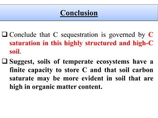 Conclude that C sequestration is governed by C
saturation in this highly structured and high-C
soil.
 Suggest, soils of temperate ecosystems have a
finite capacity to store C and that soil carbon
saturate may be more evident in soil that are
high in organic matter content.
Conclusion
 