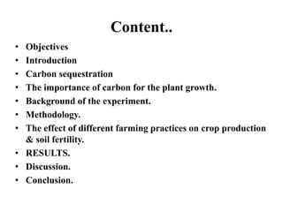 Content..
• Objectives
• Introduction
• Carbon sequestration
• The importance of carbon for the plant growth.
• Background of the experiment.
• Methodology.
• The effect of different farming practices on crop production
& soil fertility.
• RESULTS.
• Discussion.
• Conclusion.
 