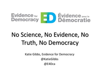 No Science, No Evidence, No
Truth, No Democracy
Katie Gibbs, Evidence for Democracy
@KatieGibbs
@E4Dca

 