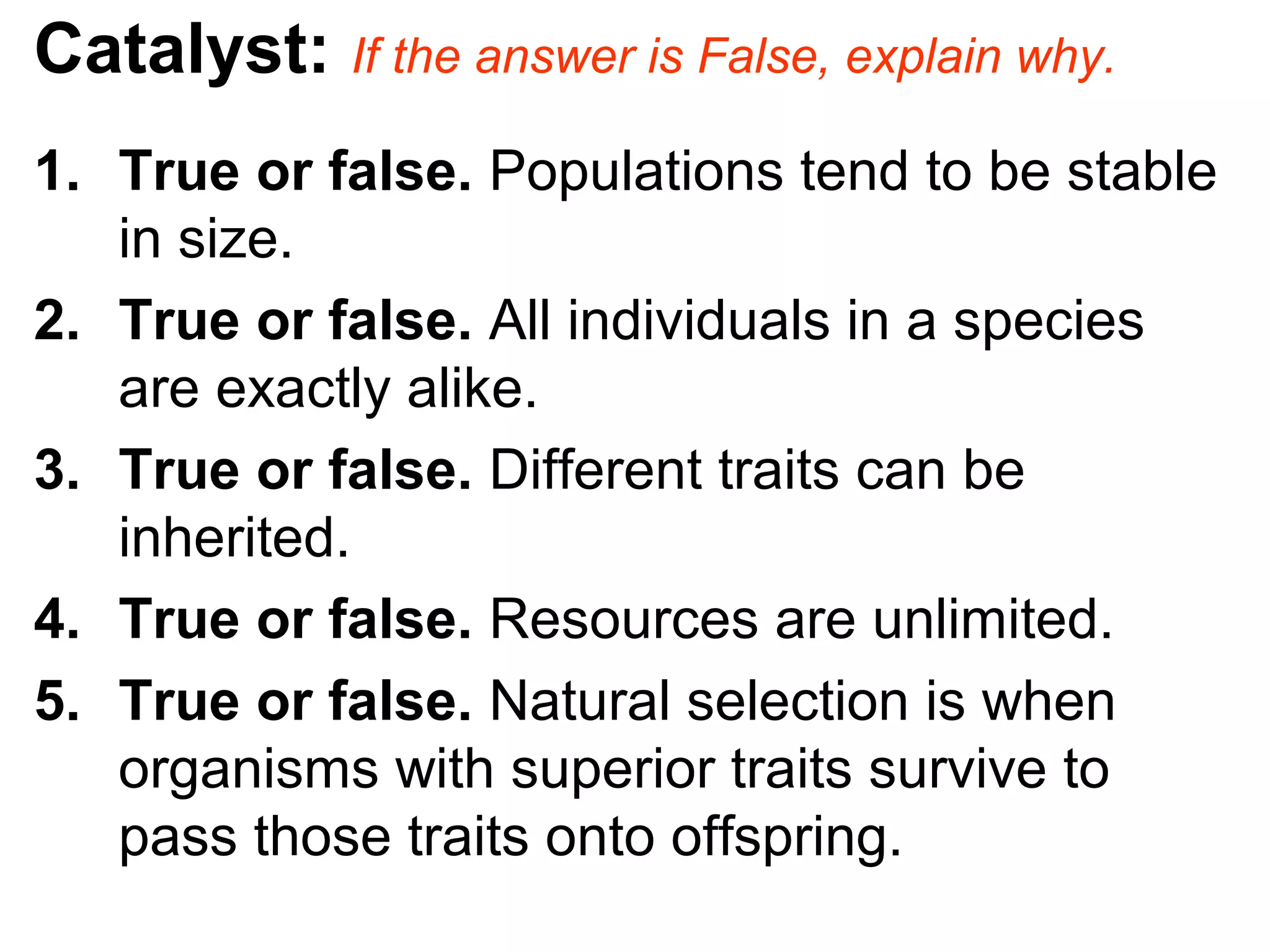 Catalyst: If the answer is False, explain why.
1. True or false. Populations tend to be stable
in size.
2. True or false. All individuals in a species
are exactly alike.
3. True or false. Different traits can be
inherited.
4. True or false. Resources are unlimited.
5. True or false. Natural selection is when
organisms with superior traits survive to
pass those traits onto offspring.
 
