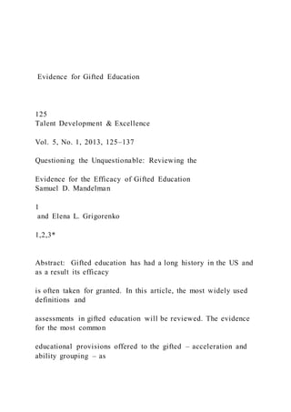 Evidence for Gifted Education
125
Talent Development & Excellence
Vol. 5, No. 1, 2013, 125–137
Questioning the Unquestionable: Reviewing the
Evidence for the Efficacy of Gifted Education
Samuel D. Mandelman
1
and Elena L. Grigorenko
1,2,3*
Abstract: Gifted education has had a long history in the US and
as a result its efficacy
is often taken for granted. In this article, the most widely used
definitions and
assessments in gifted education will be reviewed. The evidence
for the most common
educational provisions offered to the gifted – acceleration and
ability grouping – as
 