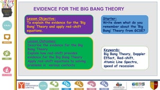 Lesson Objective:
To explain the evidence for the ‘Big
Bang’ Theory and apply red-shift
equations.
Lesson Outcomes:
Describe the evidence for the Big
Bang Theory.
Explain how red-shift provides
evidence for the Big Bang Theory
Apply red-shift equations to solving
problems in various contexts
Keywords:
Big Bang Theory, Doppler
Effect, Red-shift,
Atomic Line Spectra,
speed of recession
Starter:
Write down what do you
remember about the ‘Big
Bang’ Theory from GCSE?
EVIDENCE FOR THE BIG BANG THEORY
 