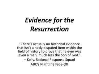 Evidence for the Resurrection “There’s actually no historical evidence that isn’t a hotly disputed item within the field of history to prove that he ever was even a man, much less the Son of God.”  – Kelly, Rational Response Squad ABC’s Nightline Face-Off 